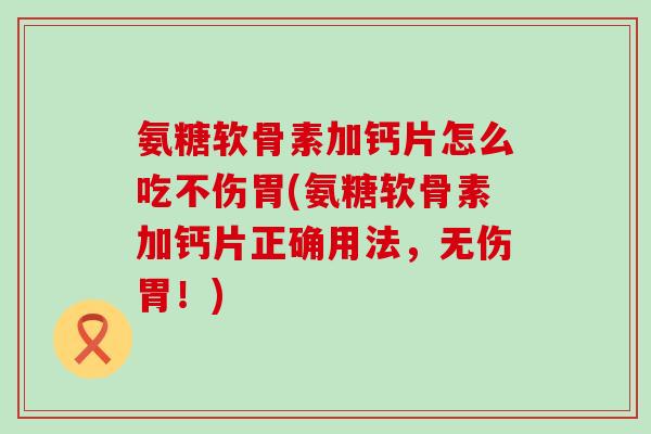 氨糖软骨素加钙片怎么吃不伤胃(氨糖软骨素加钙片正确用法，无伤胃！)