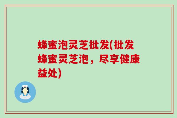 蜂蜜泡灵芝批发(批发蜂蜜灵芝泡，尽享健康益处)