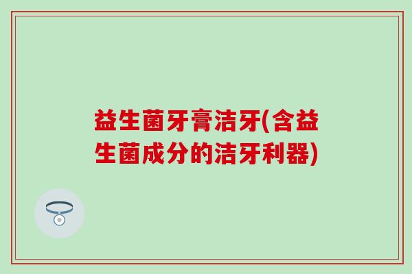 益生菌牙膏洁牙(含益生菌成分的洁牙利器)