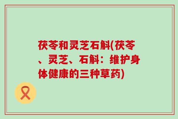 茯苓和灵芝石斛(茯苓、灵芝、石斛：维护身体健康的三种草药)