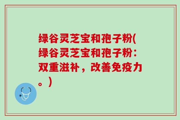 绿谷灵芝宝和孢子粉(绿谷灵芝宝和孢子粉:双重滋补,改善。) 绿谷灵芝宝和孢子粉(绿谷灵芝宝和孢子粉:双重滋补,改善。)