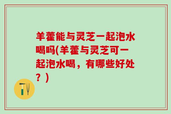 羊藿能与灵芝一起泡水喝吗(羊藿与灵芝可一起泡水喝，有哪些好处？)