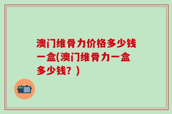 澳门维骨力价格多少钱一盒(澳门维骨力一盒多少钱？)