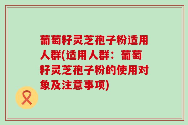 葡萄籽灵芝孢子粉适用人群(适用人群：葡萄籽灵芝孢子粉的使用对象及注意事项)