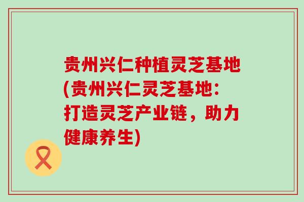 贵州兴仁种植灵芝基地(贵州兴仁灵芝基地：打造灵芝产业链，助力健康养生)