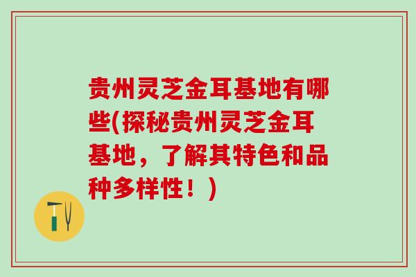 贵州灵芝金耳基地有哪些(探秘贵州灵芝金耳基地，了解其特色和品种多样性！)