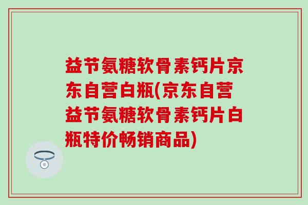 益节氨糖软骨素钙片京东自营白瓶(京东自营益节氨糖软骨素钙片白瓶特价畅销商品)