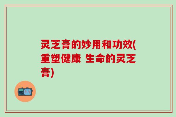 灵芝膏的妙用和功效(重塑健康 生命的灵芝膏)