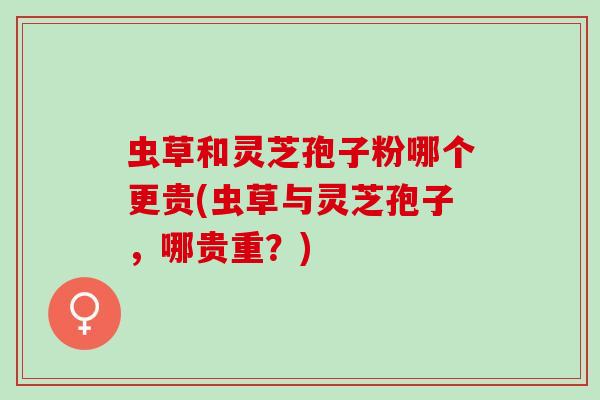 虫草和灵芝孢子粉哪个更贵(虫草与灵芝孢子，哪贵重？)