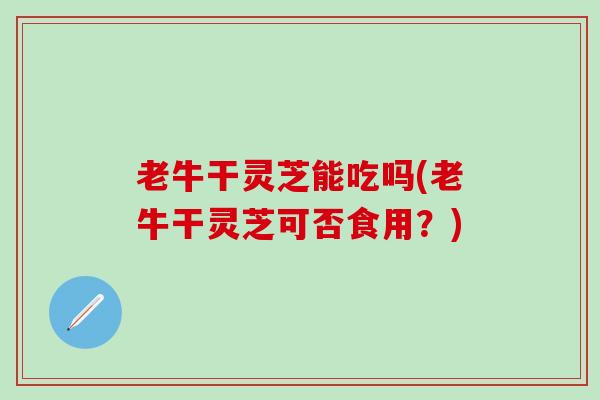 老牛干灵芝能吃吗(老牛干灵芝可否食用？)