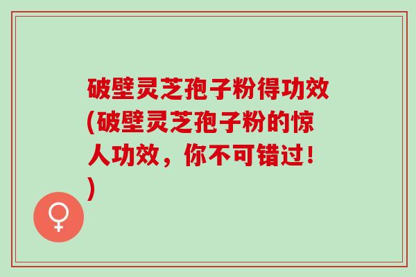 破壁灵芝孢子粉得功效(破壁灵芝孢子粉的惊人功效,你不可错过!) 破壁灵芝孢子粉得功效(破壁灵芝孢子粉的惊人功效,你不可错过!)
