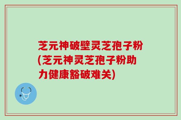 芝元神破壁灵芝孢子粉(芝元神灵芝孢子粉助力健康豁破难关)