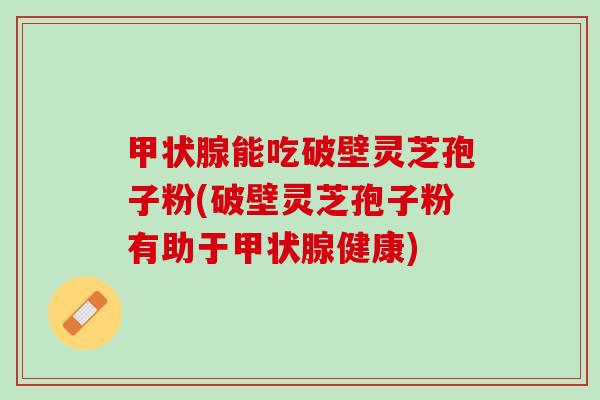 甲状腺能吃破壁灵芝孢子粉(破壁灵芝孢子粉有助于甲状腺健康)
