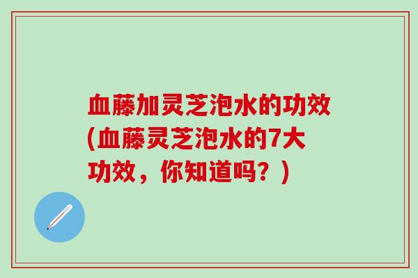 血藤加灵芝泡水的功效(血藤灵芝泡水的7大功效，你知道吗？)