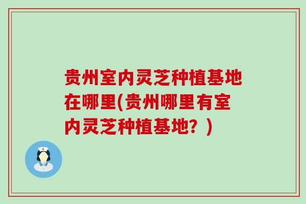贵州室内灵芝种植基地在哪里(贵州哪里有室内灵芝种植基地？)