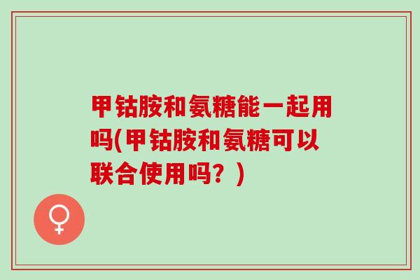 甲钴胺和氨糖能一起用吗(甲钴胺和氨糖可以联合使用吗？)