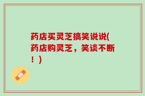 药店买灵芝搞笑说说(药店购灵芝，笑谈不断！)