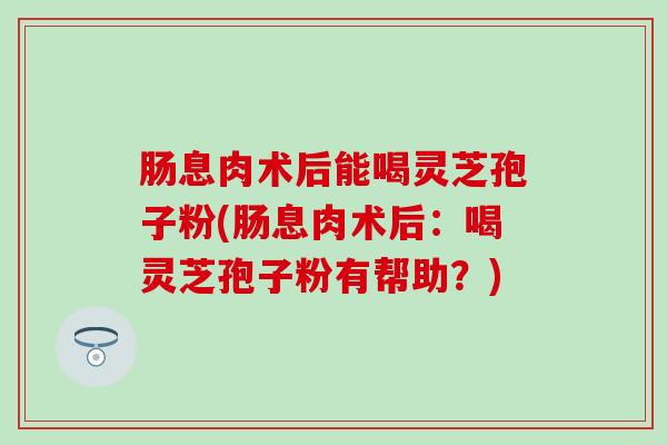 肠息肉术后能喝灵芝孢子粉(肠息肉术后：喝灵芝孢子粉有帮助？)