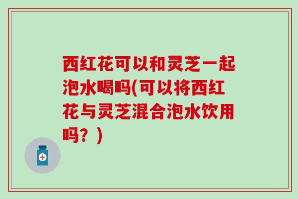 西红花可以和灵芝一起泡水喝吗(可以将西红花与灵芝混合泡水饮用吗？)