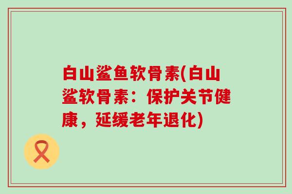 白山鲨鱼软骨素(白山鲨软骨素：保护关节健康，延缓老年退化)
