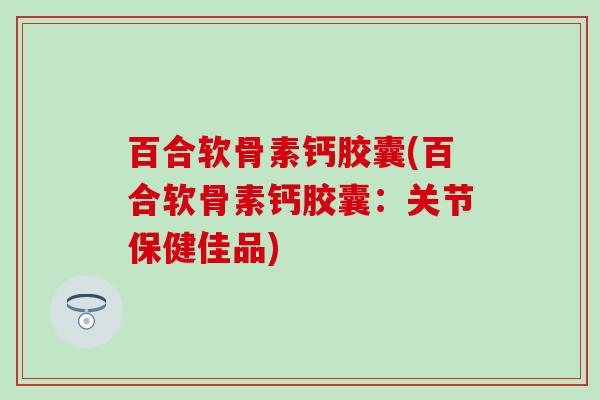 百合软骨素钙胶囊(百合软骨素钙胶囊：关节保健佳品)