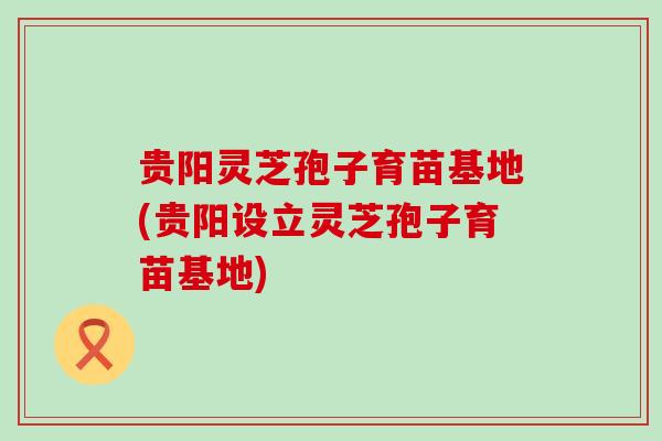 贵阳灵芝孢子育苗基地(贵阳设立灵芝孢子育苗基地)