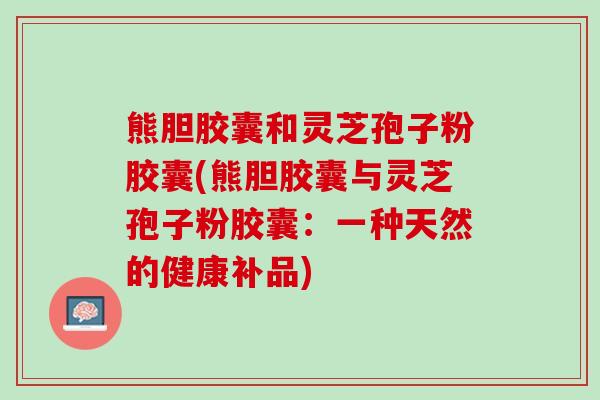 熊胆胶囊和灵芝孢子粉胶囊(熊胆胶囊与灵芝孢子粉胶囊：一种天然的健康补品)