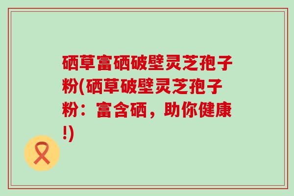 硒草富硒破壁灵芝孢子粉(硒草破壁灵芝孢子粉：富含硒，助你健康!)