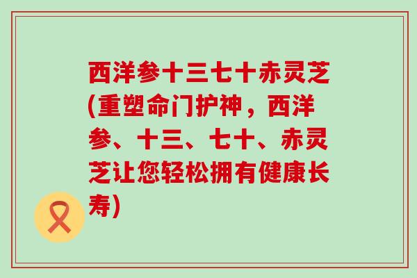 西洋参十三七十赤灵芝(重塑命门护神，西洋参、十三、七十、赤灵芝让您轻松拥有健康长寿)