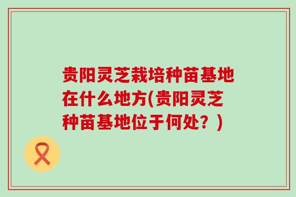 贵阳灵芝栽培种苗基地在什么地方(贵阳灵芝种苗基地位于何处？)