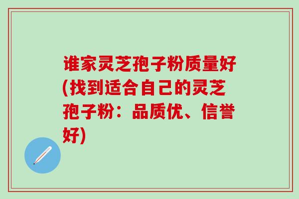 谁家灵芝孢子粉质量好(找到适合自己的灵芝孢子粉：品质优、信誉好)