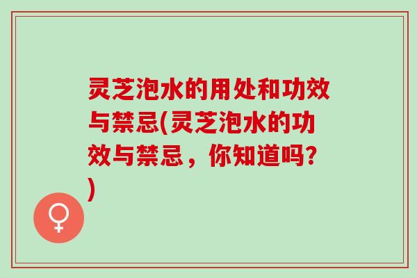 灵芝泡水的用处和功效与禁忌(灵芝泡水的功效与禁忌，你知道吗？)