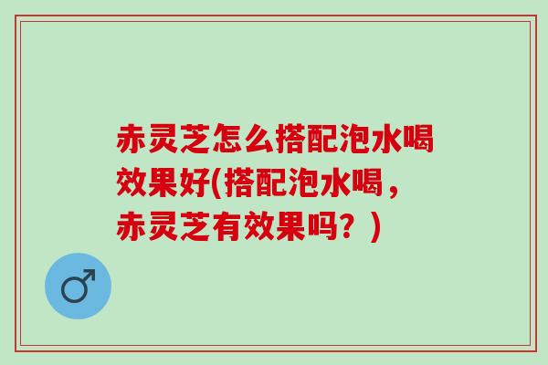 赤灵芝怎么搭配泡水喝效果好(搭配泡水喝，赤灵芝有效果吗？)