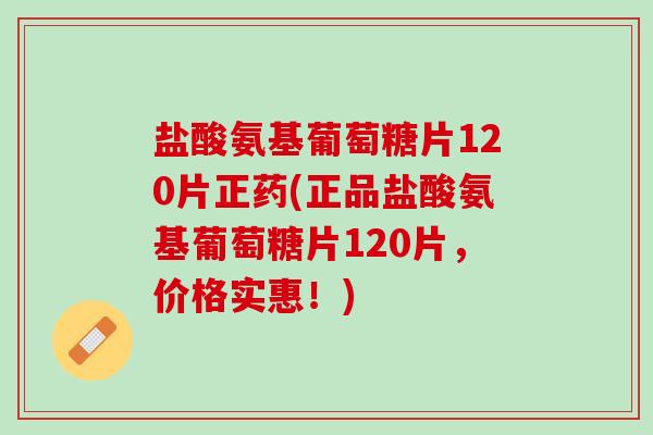 盐酸氨基葡萄糖片120片正药(正品盐酸氨基葡萄糖片120片，价格实惠！)