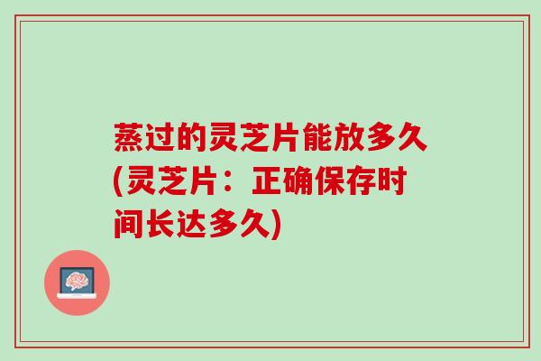 蒸过的灵芝片能放多久(灵芝片：正确保存时间长达多久)