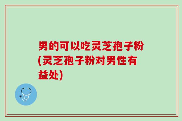 男的可以吃灵芝孢子粉(灵芝孢子粉对男性有益处)