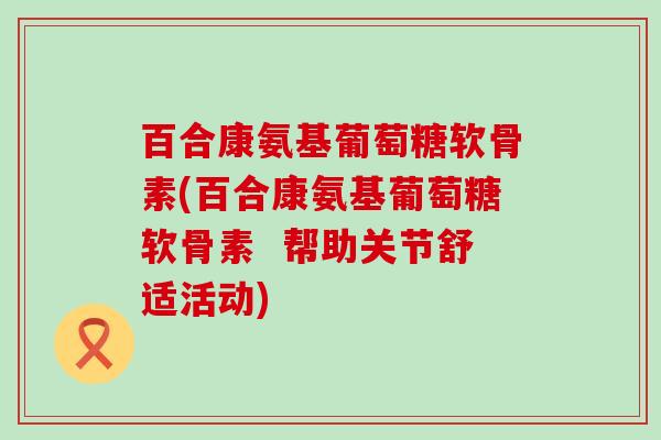 百合康氨基葡萄糖软骨素(百合康氨基葡萄糖软骨素  帮助关节舒适活动)