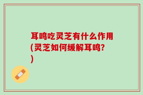 耳鸣吃灵芝有什么作用(灵芝如何缓解耳鸣？)