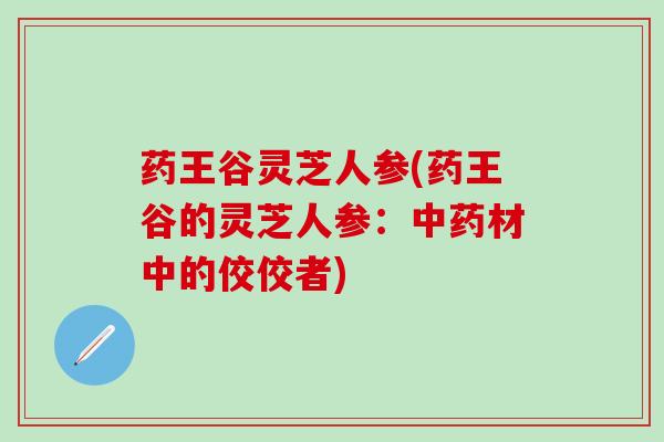 药王谷灵芝人参(药王谷的灵芝人参：中药材中的佼佼者)