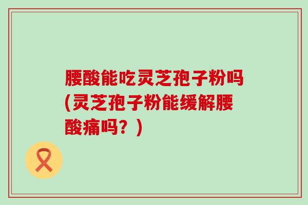 腰酸能吃灵芝孢子粉吗(灵芝孢子粉能缓解腰酸痛吗？)
