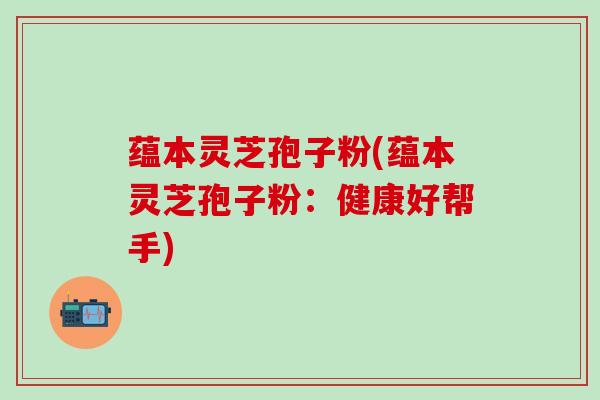 蕴本灵芝孢子粉(蕴本灵芝孢子粉：健康好帮手)