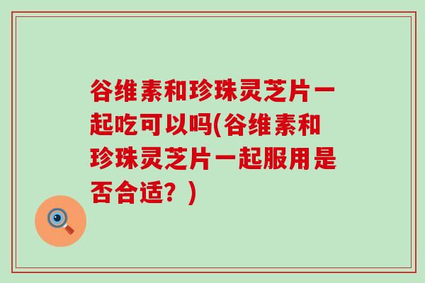 谷维素和珍珠灵芝片一起吃可以吗(谷维素和珍珠灵芝片一起服用是否合适？)