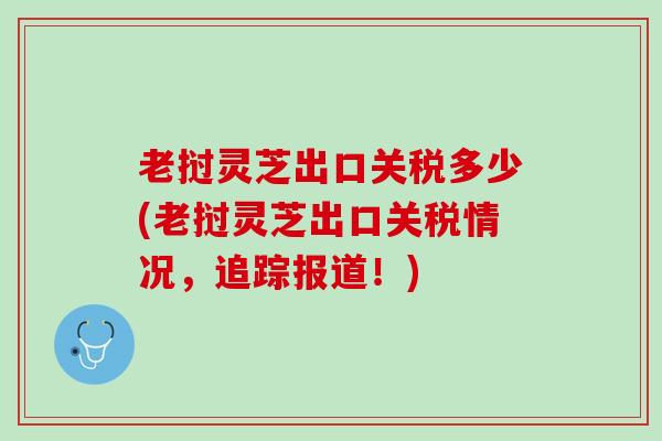 老挝灵芝出口关税多少(老挝灵芝出口关税情况，追踪报道！)