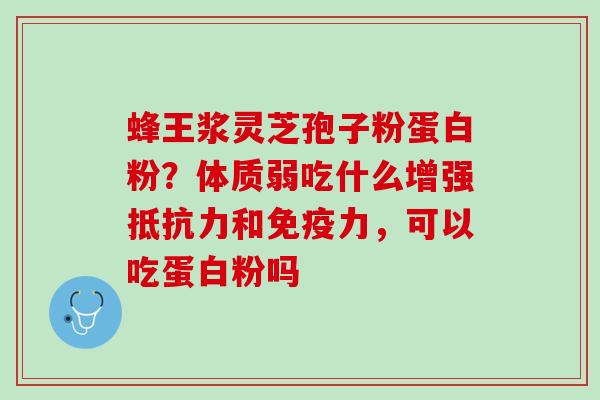 蜂王浆灵芝孢子粉蛋白粉？体质弱吃什么增强抵抗力和免疫力，可以吃蛋白粉吗