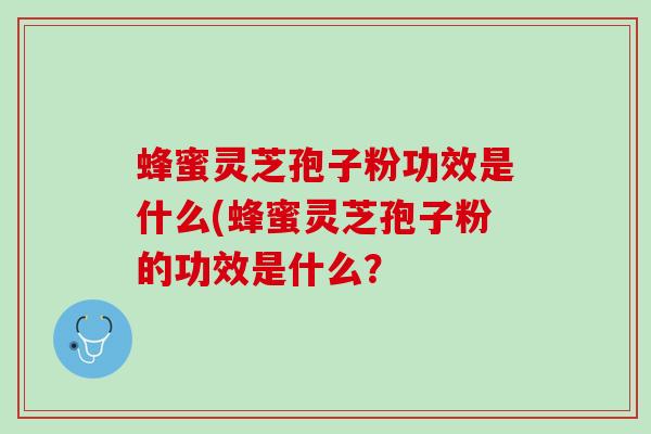 蜂蜜灵芝孢子粉功效是什么(蜂蜜灵芝孢子粉的功效是什么？