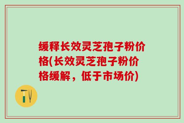 缓释长效灵芝孢子粉价格(长效灵芝孢子粉价格缓解，低于市场价)