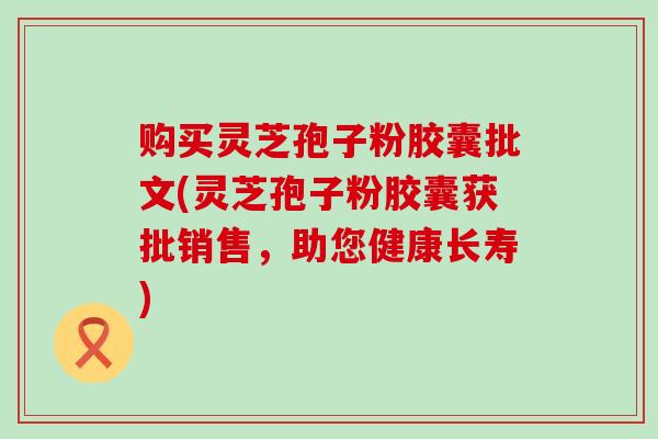 购买灵芝孢子粉胶囊批文(灵芝孢子粉胶囊获批销售，助您健康长寿)