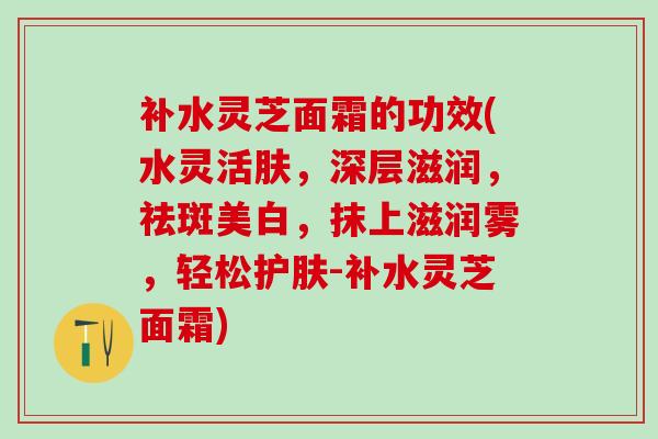 补水灵芝面霜的功效(水灵活肤，深层滋润，祛斑美白，抹上滋润雾，轻松护肤-补水灵芝面霜)
