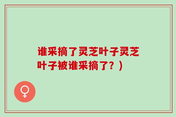 谁采摘了灵芝叶子灵芝叶子被谁采摘了？)
