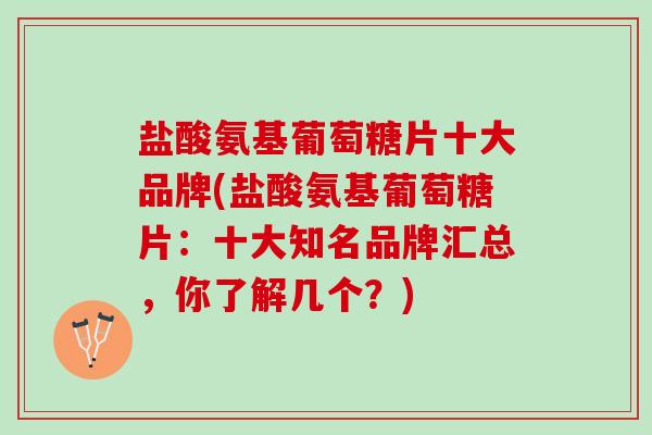 盐酸氨基葡萄糖片十大品牌(盐酸氨基葡萄糖片：十大知名品牌汇总，你了解几个？)
